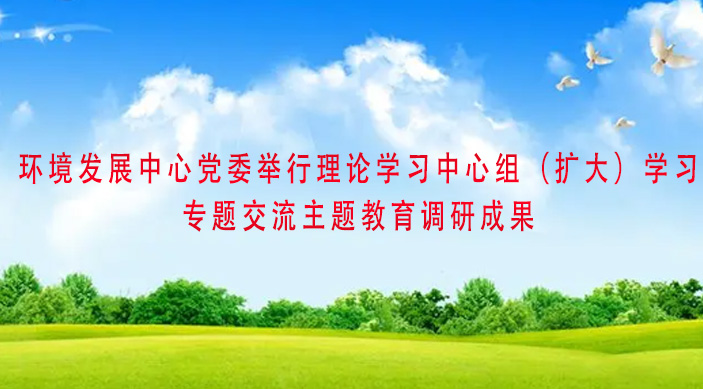 环境发展中心党委举行理论学习中心组（扩大）学习专题交流主题教育调研成果