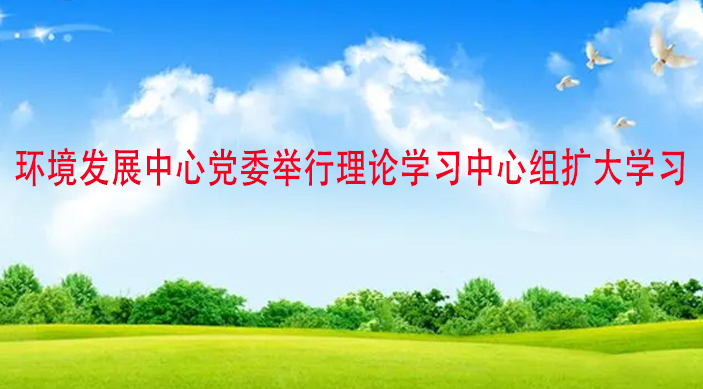环境发展中心党委举行理论学习中心组扩大学习